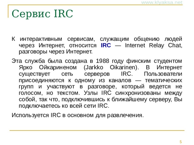 Сервис IRC   К интерактивным сервисам, служащим общению людей через Интернет, относится IRC — Internet Relay Chat, разговоры через Интернет. Эта служба была создана в 1988 году финским студентом Ярко Ойкариненом (Jarkko Oikarinen). В Интернет существует сеть серверов IRC. Пользователи присоединяются к одному из каналов — тематических групп и участвуют в разговоре, который ведется не голосом, но текстом. Узлы IRC синхронизованы между собой, так что, подключившись к ближайшему серверу, Вы подключаетесь ко всей сети IRC. Используется IRC в основном для развлечения.