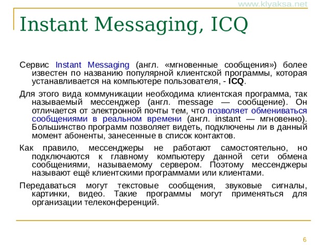 Instant Messaging, ICQ Сервис Instant Messaging (англ. «мгновенные сообщения») более известен по названию популярной клиентской программы, которая устанавливается на компьютере пользователя, - ICQ . Для этого вида коммуникации необходима клиентская программа, так называемый мессенджер (англ. message — сообщение). Он отличается от электронной почты тем, что позволяет обмениваться сообщениями в реальном времени (англ. instant — мгновенно). Большинство программ позволяет видеть, подключены ли в данный момент абоненты, занесенные в список контактов. Как правило, мессенджеры не работают самостоятельно, но подключаются к главному компьютеру данной сети обмена сообщениями, называемому сервером. Поэтому мессенджеры называют ещё клиентскими программами или клиентами. Передаваться могут текстовые сообщения, звуковые сигналы, картинки, видео. Такие программы могут применяться для организации телеконференций.
