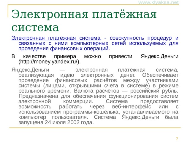 Электронная платежная система - совокупность процедур и связанных с ними компьютерных сетей используемых для проведения финансовых операций.  В качестве примера можно привести Яндекс.Деньги (http://money.yandex.ru/). Яндекс.Деньги — электронная платёжная система, реализующая идею электронных денег. Обеспечивает проведение финансовых расчётов между участниками системы (лицами, открывшими счета в системе) в режиме реального времени. Валюта расчётов — российский рубль. Предназначена для обеспечения функционирования систем электронной коммерции. Система предоставляет возможность работать через веб-интерфейс или с использованием программы-кошелька, устанавливаемого на компьютер пользователя. Система Яндекс.Деньги была запущена 24 июля 2002 года.