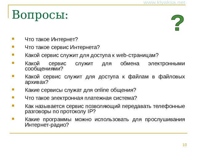 Что такое Интернет? Что такое сервис Интернета? Какой сервис служит для доступа к web- страницам? Какой сервис служит для обмена электронными сообщениями? Какой сервис служит для доступа к файлам в файловых архивах? Какие сервисы служат для online общения? Что такое электронная платежная система? Как называется сервис позволяющий передавать телефонные разговоры по протоколу IP ? Какие программы можно использовать для прослушивания Интернет-радио?
