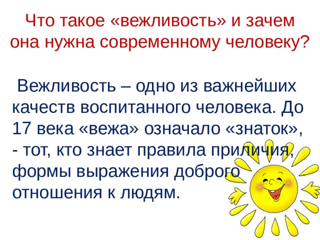 Что такое «вежливость» и зачем она нужна современному человеку?  Вежливость – одно из важнейших качеств воспитанного человека. До 17 века «вежа» означало «знаток», - тот, кто знает правила приличия, формы выражения доброго отношения к людям. 