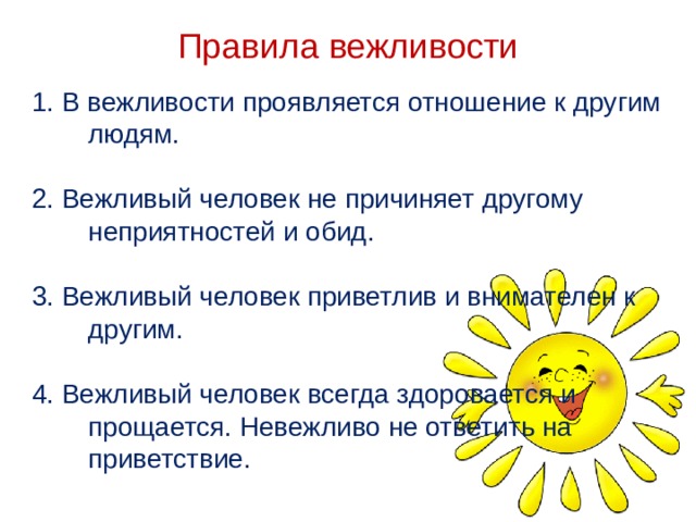 Правила вежливости 1. В вежливости проявляется отношение к другим людям.  2. Вежливый человек не причиняет другому неприятностей и обид. 3. Вежливый человек приветлив и внимателен к другим. 4. Вежливый человек всегда здоровается и прощается. Невежливо не ответить на приветствие.   