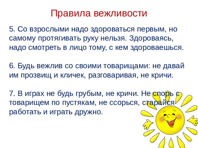 Правила вежливости 5. Со взрослыми надо здороваться первым, но самому протягивать руку нельзя. Здороваясь, надо смотреть в лицо тому, с кем здороваешься. 6. Будь вежлив со своими товарищами: не давай им прозвищ и кличек, разговаривая, не кричи. 7. В играх не будь грубым, не кричи. Не спорь с товарищем по пустякам, не ссорься, старайся работать и играть дружно.     