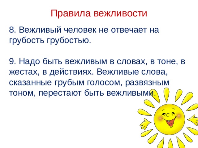 Правила вежливости 8. Вежливый человек не отвечает на грубость грубостью. 9. Надо быть вежливым в словах, в тоне, в жестах, в действиях. Вежливые слова, сказанные грубым голосом, развязным тоном, перестают быть вежливыми.   