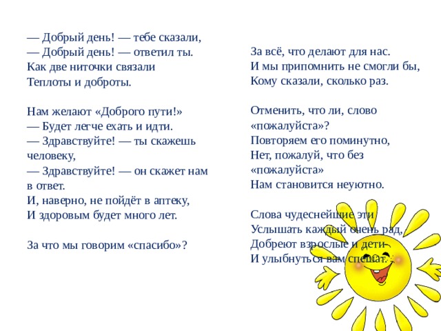 — Добрый день! — тебе сказали,  — Добрый день! — ответил ты.  Как две ниточки связали  Теплоты и доброты.   Нам желают «Доброго пути!»  — Будет легче ехать и идти.  — Здравствуйте! — ты скажешь человеку,  — Здравствуйте! — он скажет нам в ответ.  И, наверно, не пойдёт в аптеку,  И здоровым будет много лет.   За что мы говорим «спасибо»?   За всё, что делают для нас.  И мы припомнить не смогли бы,  Кому сказали, сколько раз.   Отменить, что ли, слово «пожалуйста»?  Повторяем его поминутно,  Нет, пожалуй, что без «пожалуйста»  Нам становится неуютно.   Слова чудеснейшие эти  Услышать каждый очень рад,  Добреют взрослые и дети  И улыбнуться вам спешат. 