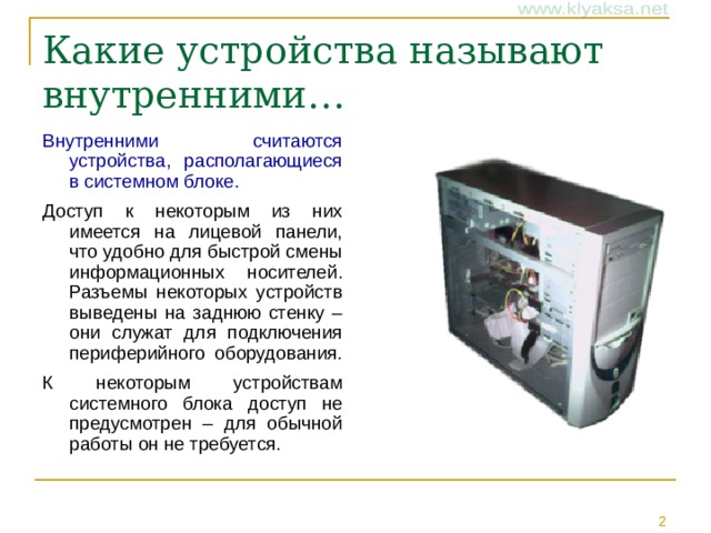Какие устройства называют внутренними… Внутренними считаются устройства, располагающиеся в системном блоке.  Доступ к некоторым из них имеется на лицевой панели, что удобно для быстрой смены информационных носителей. Разъемы некоторых устройств выведены на заднюю стенку – они служат для подключения периферийного оборудования. К некоторым устройствам системного блока доступ не предусмотрен – для обычной работы он не требуется.