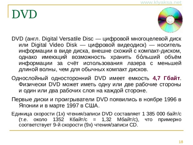 DVD (англ. Digital Versatile Disc — цифровой многоцелевой диск или Digital Video Disk — цифровой видеодиск) — носитель информации в виде диска, внешне схожий с компакт-диском, однако имеющий возможность хранить бо́льший объём информации за счёт использования лазера с меньшей длиной волны, чем для обычных компакт дисков. Однослойный односторонний DVD имеет емкость 4,7 Гбайт . Физически DVD может иметь одну или две рабочие стороны и один или два рабочих слоя на каждой стороне. Первые диски и проигрыватели DVD появились в ноябре 1996 в Японии и в марте 1997 в США. Единица скорости (1x) чтения/записи DVD составляет 1 385 000 байт/с (т.е. около 1352 Кбайт/с = 1,32 Мбайт/с), что примерно соответствует 9-й скорости (9x) чтения/записи CD.