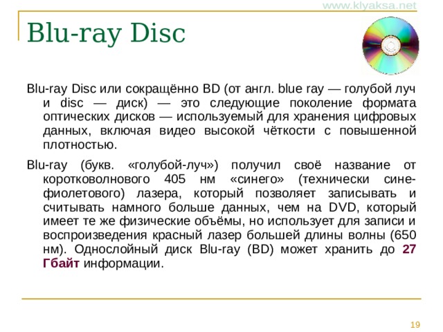 Blu-ray Disc Blu-ray Disc или сокращённо BD (от англ. blue ray — голубой луч и disc — диск) — это следующие поколение формата оптических дисков — используемый для хранения цифровых данных, включая видео высокой чёткости с повышенной плотностью. Blu-ray (букв. «голубой-луч») получил своё название от коротковолнового 405 нм «синего» (технически сине-фиолетового) лазера, который позволяет записывать и считывать намного больше данных, чем на DVD, который имеет те же физические объёмы, но использует для записи и воспроизведения красный лазер большей длины волны (650 нм). Однослойный диск Blu-ray (BD) может хранить до 27 Гбайт информации.