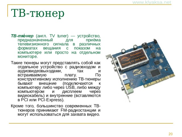 ТВ-тю́нер (англ. TV tuner) — устройство, предназначенный для приёма телевизионного сигнала в различных форматах вещания с показом на компьютере или просто на отдельном мониторе.  Такие тюнеры могут представлять собой как отдельное устройство с радиовходом и аудиовидеовыходами, так и встраиваемую плату. По конструктивному исполнению ТВ-тюнеры бывают внешние (подключаются к компьютеру либо через USB, либо между компьютером и дисплеем через видеокабель) и внутренние (вставляются в PCI или PCI-Express). Кроме того, большинство современных ТВ-тюнеров принимают FM-радиостанции и могут использоваться для захвата видео.