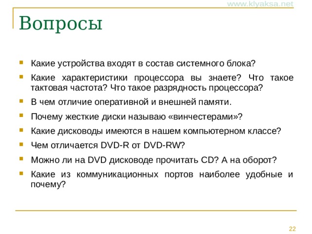 Какие устройства входят в состав системного блока? Какие характеристики процессора вы знаете? Что такое тактовая частота? Что такое разрядность процессора? В чем отличие оперативной и внешней памяти. Почему жесткие диски называю «винчестерами»? Какие дисководы имеются в нашем компьютерном классе? Чем отличается DVD-R от DVD-RW ? Можно ли на DVD дисководе прочитать CD ? А на оборот? Какие из коммуникационных портов наиболее удобные и почему?