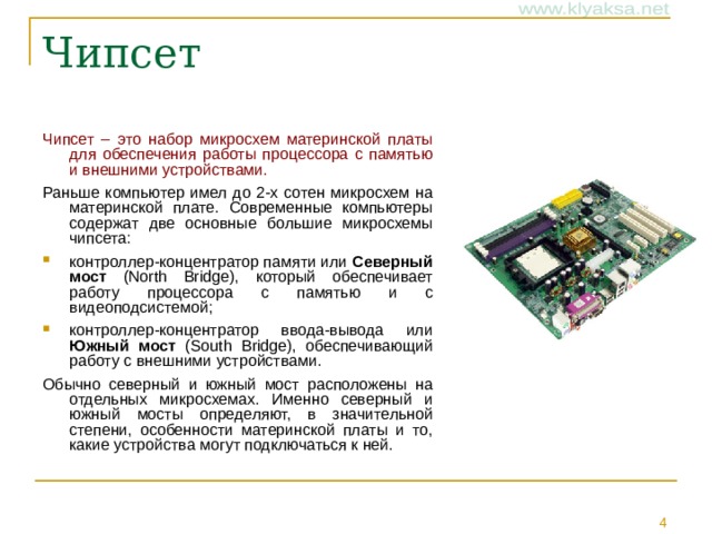 Чипсет Чипсет – это набор микросхем материнской платы для обеспечения работы процессора с памятью и внешними устройствами. Раньше компьютер имел до 2-х сотен микросхем на материнской плате. Современные компьютеры содержат две основные большие микросхемы чипсета: контроллер-концентратор памяти или Северный мост (North Bridge), который обеспечивает работу процессора с памятью и с видеоподсистемой; контроллер-концентратор ввода-вывода или Южный мост (South Bridge), обеспечивающий работу с внешними устройствами. Обычно северный и южный мост расположены на отдельных микросхемах. Именно северный и южный мосты определяют, в значительной степени, особенности материнской платы и то, какие устройства могут подключаться к ней.
