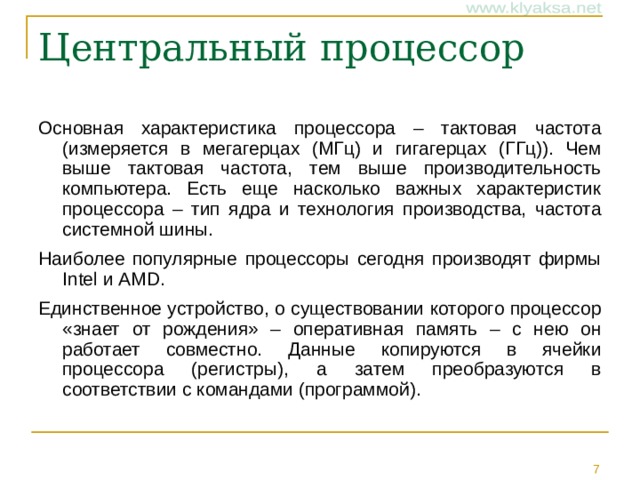 Основная характеристика процессора – тактовая частота (измеряется в мегагерцах (МГц) и гигагерцах (ГГц)). Чем выше тактовая частота, тем выше производительность компьютера. Есть еще насколько важных характеристик процессора – тип ядра и технология производства, частота системной шины. Наиболее популярные процессоры сегодня производят фирмы Intel и AMD. Единственное устройство, о существовании которого процессор «знает от рождения» – оперативная память – с нею он работает совместно. Данные копируются в ячейки процессора (регистры), а затем преобразуются в соответствии с командами (программой).