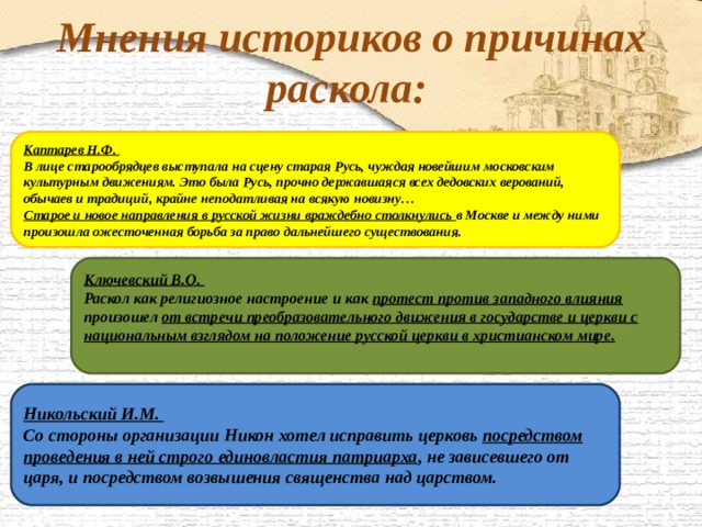 Мнения историков о причинах раскола:  Каптарев Н.Ф. В лице старообрядцев выступала на сцену старая Русь, чуждая новейшим московским культурным движениям. Это была Русь, прочно державшаяся всех дедовских верований, обычаев и традиций, крайне неподатливая на всякую новизну… Старое и новое направления в русской жизни враждебно столкнулись в Москве и между ними произошла ожесточенная борьба за право дальнейшего существования.  Ключевский В.О. Раскол как религиозное настроение и как протест против западного влияния произошел от встречи преобразовательного движения в государстве и церкви с национальным взглядом на положение русской церкви в христианском мире.  Никольский И.М. Со стороны организации Никон хотел исправить церковь посредством проведения в ней строго единовластия патриарха , не зависевшего от царя, и посредством возвышения священства над царством. 