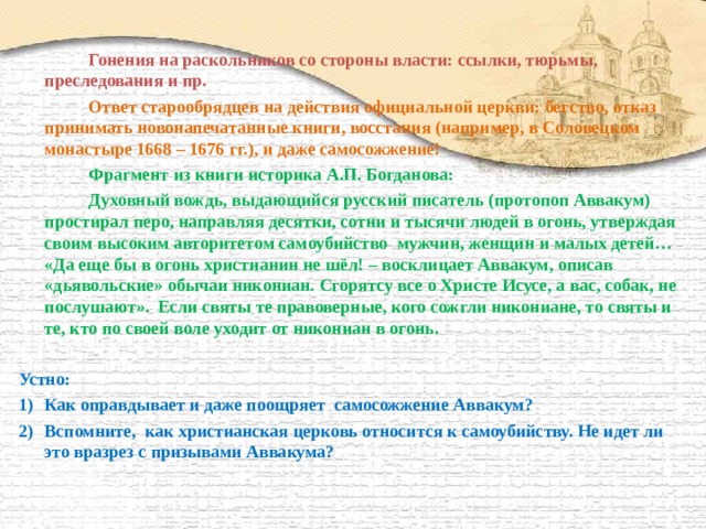   Гонения на раскольников со стороны власти: ссылки, тюрьмы, преследования и пр.   Ответ старообрядцев на действия официальной церкви: бегство, отказ принимать новонапечатанные книги, восстания (например, в Соловецком монастыре 1668 – 1676 гг.), и даже самосожжение!   Фрагмент из книги историка А.П. Богданова:   Духовный вождь, выдающийся русский писатель (протопоп Аввакум) простирал перо, направляя десятки, сотни и тысячи людей в огонь, утверждая своим высоким авторитетом самоубийство мужчин, женщин и малых детей… «Да еще бы в огонь христианин не шёл! – восклицает Аввакум, описав «дьявольские» обычаи никониан. Сгорятсу все о Христе Исусе, а вас, собак, не послушают». Если святы те правоверные, кого сожгли никониане, то святы и те, кто по своей воле уходит от никониан в огонь.  Устно: Как оправдывает и даже поощряет самосожжение Аввакум? Вспомните, как христианская церковь относится к самоубийству. Не идет ли это вразрез с призывами Аввакума?    