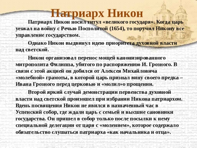 Патриарх Никон   Патриарх Никон носил титул «великого государя». Когда царь уезжал на войну с Речью Посполитой (1654), то поручил Никону все управление государством.   Однако Никон выдвинул идею приоритета духовной власти над светской.   Никон организовал перенос мощей канонизированного митрополита Филиппа, убитого по распоряжению И. Грозного. В связи с этой акцией он добился от Алексея Михайловича «молебной» грамоты, в которой царь признал вину своего предка – Ивана Грозного перед церковью и «молил»о прощении.   Второй яркий случай демонстрации первенства духовной власти над светской произошел при избрании Никона патриархом. Вдень посвящения Никон не явился в назначенный час в Успенский собор, где ждали царь с семьей и высшие сановники государства. Он пришел в собор только после посылки к нему специальной делегации от царя с «молением», которое содержало обязательство слушаться патриарха «как начальника и отца». 