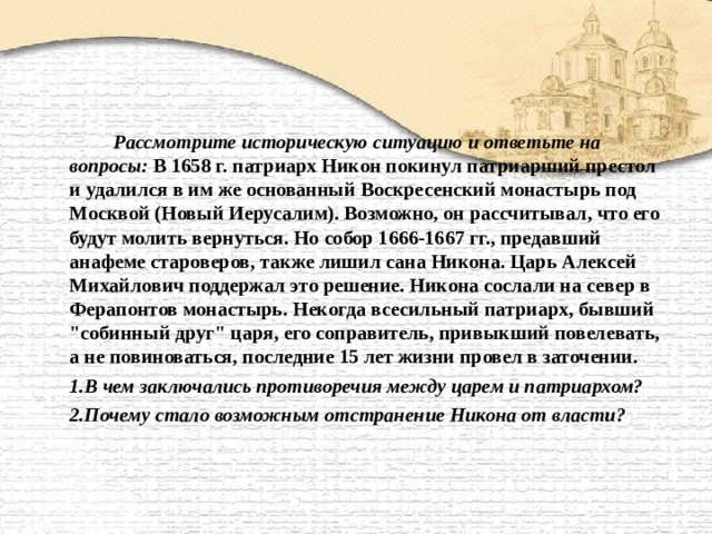   Рассмотрите историческую ситуацию и ответьте на вопросы: В 1658 г. патриарх Никон покинул патриарший престол и удалился в им же основанный Воскресенский монастырь под Москвой (Новый Иерусалим). Возможно, он рассчитывал, что его будут молить вернуться. Но собор 1666-1667 гг., предавший анафеме староверов, также лишил сана Никона. Царь Алексей Михайлович поддержал это решение. Никона сослали на север в Ферапонтов монастырь. Некогда всесильный патриарх, бывший 