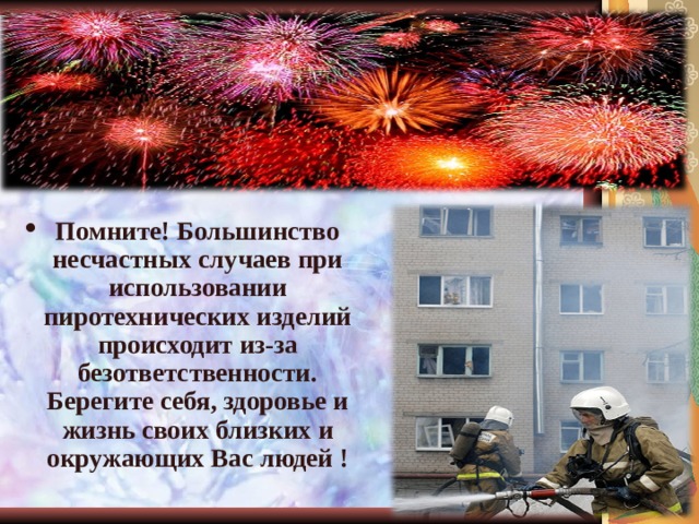 Помните! Большинство несчастных случаев при использовании пиротехнических изделий происходит из-за безответственности. Берегите себя, здоровье и жизнь своих близких и окружающих Вас людей ! 