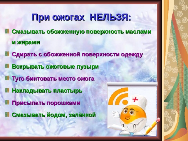При ожогах НЕЛЬЗЯ: Смазывать обожженную поверхность маслами и жирами Сдирать с обожженной поверхности одежду Вскрывать ожоговые пузыри Туго бинтовать место ожога Накладывать пластырь Присыпать порошками Смазывать йодом, зелёнкой  