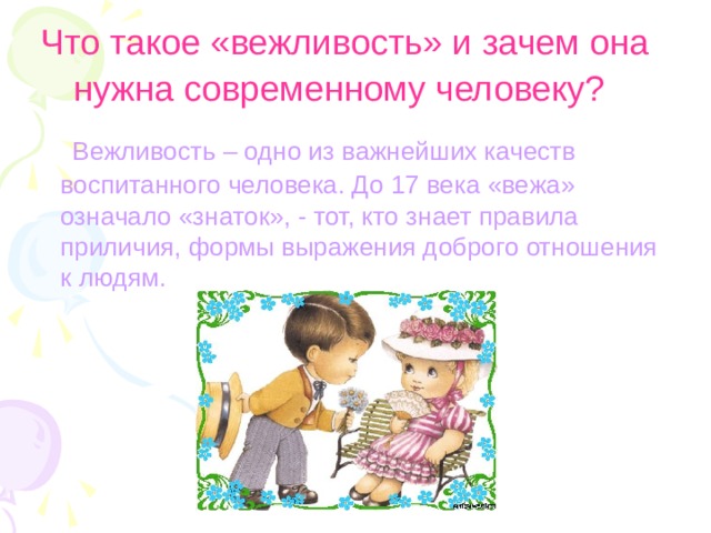 Что такое «вежливость» и зачем она нужна современному человеку?   Вежливость – одно из важнейших качеств воспитанного человека. До 17 века «вежа» означало «знаток», - тот, кто знает правила приличия, формы выражения доброго отношения к людям. 