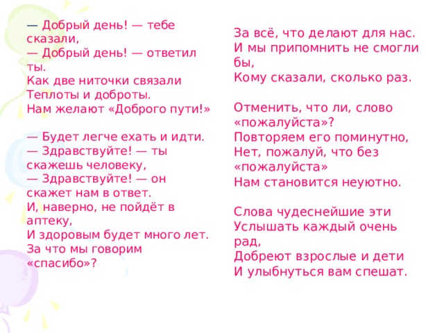 — Добрый день! — тебе сказали,  — Добрый день! — ответил ты.  Как две ниточки связали  Теплоты и доброты.  Нам желают «Доброго пути!»  — Будет легче ехать и идти.  — Здравствуйте! — ты скажешь человеку,  — Здравствуйте! — он скажет нам в ответ.  И, наверно, не пойдёт в аптеку,  И здоровым будет много лет.  За что мы говорим «спасибо»?   За всё, что делают для нас.  И мы припомнить не смогли бы,  Кому сказали, сколько раз.   Отменить, что ли, слово «пожалуйста»?  Повторяем его поминутно,  Нет, пожалуй, что без «пожалуйста»  Нам становится неуютно.   Слова чудеснейшие эти  Услышать каждый очень рад,  Добреют взрослые и дети  И улыбнуться вам спешат. 
