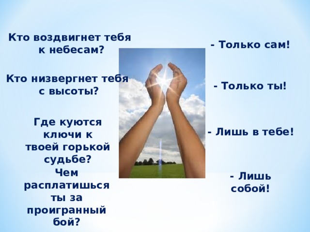Кто воздвигнет тебя к небесам? - Только сам! Кто низвергнет тебя с высоты? - Только ты! Где куются ключи к твоей горькой судьбе? - Лишь в тебе! Чем расплатишься ты за проигранный бой? - Лишь собой! 
