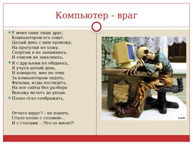 Компьютер - враг У меня один лишь друг,  Компьютером его зовут.  Целый день с ним провожу,  На прогулки не хожу.  Спортом я не занимаюсь,  И совсем не закаляюсь, Я с друзьями не общаюсь,  Я учуся целый день,  И поверьте, мне не лень  За компьютером сидеть,  Фильмы, игры поглядеть.  На все сайты без разбора  Выхожу вплоть до упора. Плохо стал соображать, Отчего вдруг? – не понять.  Стало плохо с головою…  И с глазами …Что со мною?! 