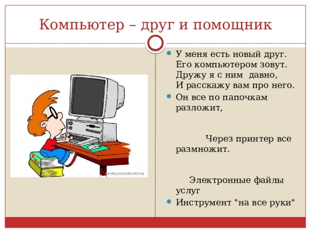 Компьютер – друг и помощник У меня есть новый друг.  Его компьютером зовут.  Дружу я с ним  давно,  И расскажу вам про него. Он все по папочкам разложит, Через принтер все размножит. Электронные файлы услуг Инструмент 