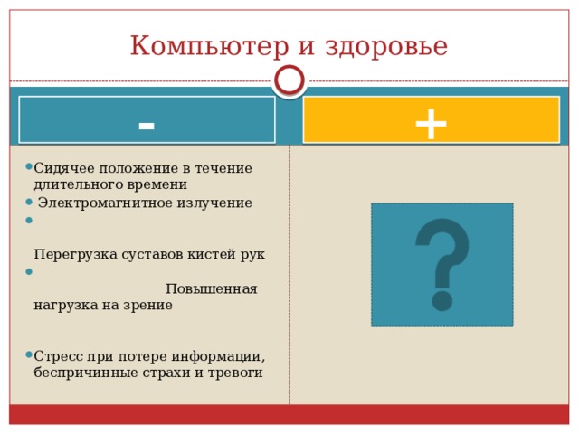Компьютер и здоровье - + Сидячее положение в течение длительного времени   Электромагнитное излучение  Перегрузка суставов кистей рук  Повышенная нагрузка на зрение Стресс при потере информации, беспричинные страхи и тревоги 