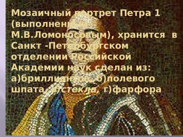 Мозаичный портрет Петра 1 (выполненный М.В.Ломоносовым), хранится в Санкт -Петербургском отделении Российской Академии наук сделан из:  а)бриллиантов, б)полевого шпата, в)стекла, г)фарфора 