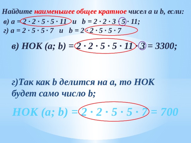 Найдите наименьшее общее кратное чисел а и b, если: в) а = 2 ∙ 2 ∙ 5 ∙ 5 ∙ 11 и b = 2 ∙ 2 ∙ 3 ∙ 5 ∙ 11; г) a = 2 ∙ 5 ∙ 5 ∙ 7 и b = 2 ∙ 2 ∙ 5 ∙ 5 ∙ 7    в) НОК (а; b) = 2 ∙ 2 ∙ 5 ∙ 5 ∙ 11 ∙ 3 = 3300;   г)Так как b делится на а, то НОК будет само число b; № 180 в, г  НОК (а; b) = 2 ∙ 2 ∙ 5 ∙ 5 ∙ 7 = 700 9 