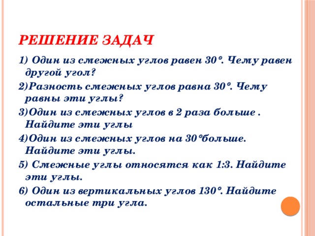 Решение задач 1) Один из смежных углов равен 30  . Чему равен другой угол? 2)Разность смежных углов равна 30  . Чему равны эти углы? 3)Один из смежных углов в 2 раза больше . Найдите эти углы 4)Один из смежных углов на 30  больше. Найдите эти углы. 5) Смежные углы относятся как 1:3. Найдите эти углы. 6) Один из вертикальных углов 130  . Найдите остальные три угла. 