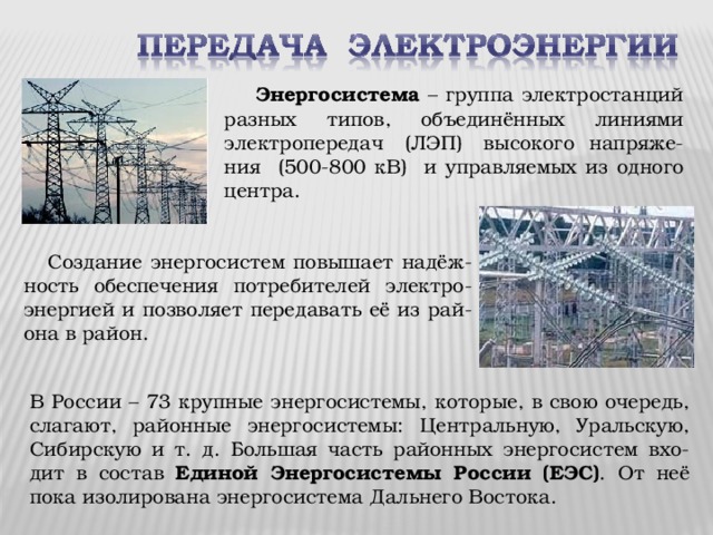  Энергосистема – группа электростанций разных типов, объединённых линиями электропередач (ЛЭП) высокого напряже-ния (500-800 кВ) и управляемых из одного центра.  Создание энергосистем повышает надёж-ность обеспечения потребителей электро-энергией и позволяет передавать её из рай-она в район. В России – 73 крупные энергосистемы, которые, в свою очередь, слагают, районные энергосистемы: Центральную, Уральскую, Сибирскую и т. д. Большая часть районных энергосистем вхо-дит в состав Единой Энергосистемы России (ЕЭС) . От неё пока изолирована энергосистема Дальнего Востока. 