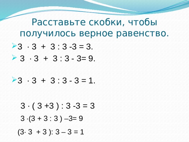 Расставьте скобки, чтобы  получилось верное равенство. 3 · 3 + 3 : 3 -3 = 3.  3 · 3 + 3 : 3 - 3= 9.   3 · 3 + 3 : 3 - 3 = 1.   3 · ( 3 +3 ) : 3 -3 = 3 3 ·(3 + 3 : 3 ) –3= 9 (3· 3 + 3 ): 3 – 3 = 1 