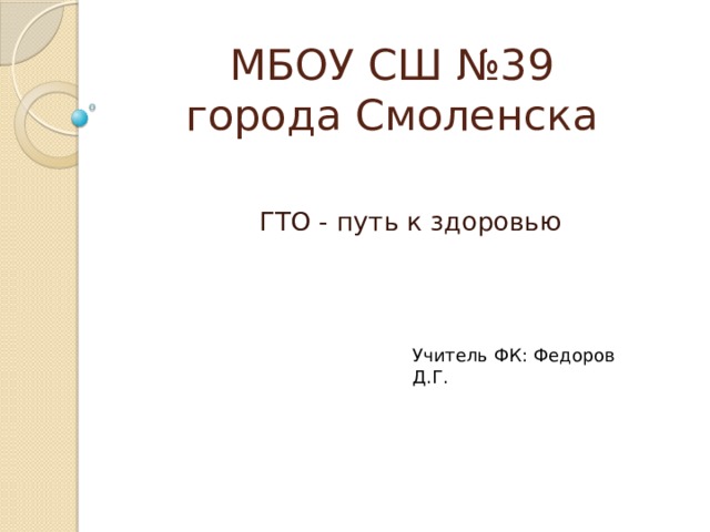 МБОУ СШ №39  города Смоленска ГТО - путь к здоровью Учитель ФК: Федоров Д.Г. 