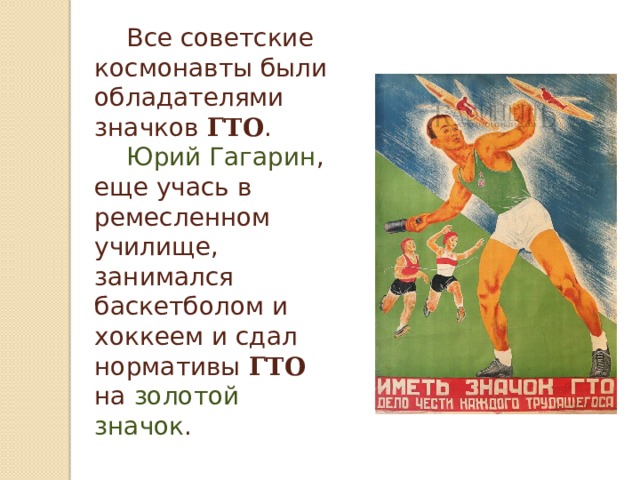  Все советские космонавты были обладателями значков ГТО .   Юрий Гагарин , еще учась в ремесленном училище, занимался баскетболом и хоккеем и сдал нормативы ГТО на золотой значок .   