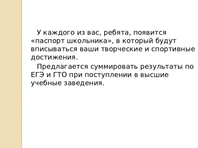  У каждого из вас, ребята, появится «паспорт школьника», в который будут вписываться ваши творческие и спортивные достижения.  Предлагается суммировать результаты по ЕГЭ и ГТО при поступлении в высшие учебные заведения. 