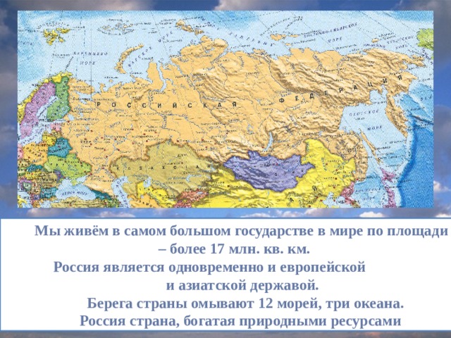 Мы живём в самом большом государстве в мире по площади – более 17 млн. кв. км.  Россия является одновременно и европейской  и азиатской державой.  Берега страны омывают 12 морей, три океана.  Россия страна, богатая природными ресурсами 
