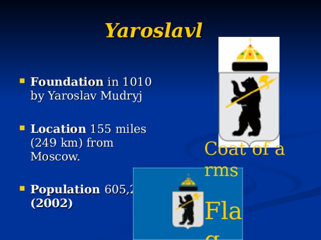 Yaroslavl   F ound ation in 1010 by Yaroslav Mudryj  Location 155 miles (249 km) from Moscow.  Population  605,200 (2002) Coat of arms  Flag  