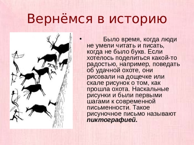 Вернёмся в историю  Было время, когда люди не умели читать и писать, когда не было букв. Если хотелось поделиться какой-то радостью, например, поведать об удачной охоте, они рисовали на дощечке или скале рисунок о том, как прошла охота. Наскальные рисунки и были первыми шагами к современной письменности. Такое рисуночное письмо называют пиктографией.  