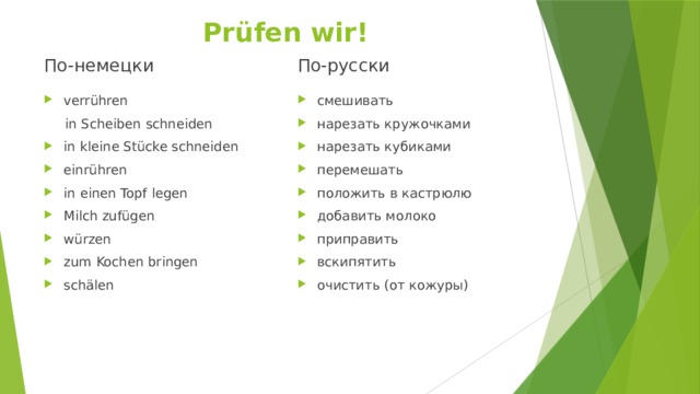 Prüfen wir! По-немецки По-русски verrühren смешивать нарезать кружочками нарезать кубиками перемешать положить в кастрюлю добавить молоко приправить вскипятить очистить (от кожуры)  in Scheiben schneiden in kleine Stücke schneiden einrühren in einen Topf legen Milch zufügen würzen zum Kochen bringen schälen 