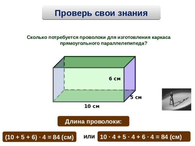 Проверь свои знания Сколько потребуется проволоки для изготовления каркаса прямоугольного параллелепипеда?  6 см 5 см 10 см Длина проволоки: или  10 · 4  + 5 · 4 + 6 · 4  = 84 (см) (10 + 5 + 6) · 4 = 84 (см) 