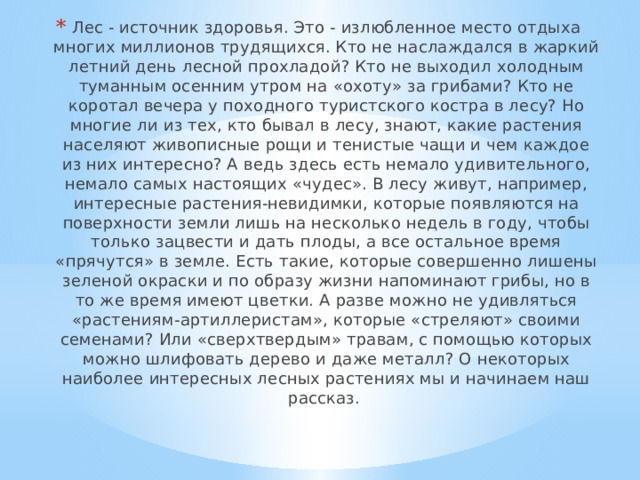Лес - источник здоровья. Это - излюбленное место отдыха многих миллионов трудящихся. Кто не наслаждался в жаркий летний день лесной прохладой? Кто не выходил холодным туманным осенним утром на «охоту» за грибами? Кто не коротал вечера у походного туристского костра в лесу? Но многие ли из тех, кто бывал в лесу, знают, какие растения населяют живописные рощи и тенистые чащи и чем каждое из них интересно? А ведь здесь есть немало удивительного, немало самых настоящих «чудес». В лесу живут, например, интересные растения-невидимки, которые появляются на поверхности земли лишь на несколько недель в году, чтобы только зацвести и дать плоды, а все остальное время «прячутся» в земле. Есть такие, которые совершенно лишены зеленой окраски и по образу жизни напоминают грибы, но в то же время имеют цветки. А разве можно не удивляться «растениям-артиллеристам», которые «стреляют» своими семенами? Или «сверхтвердым» травам, с помощью которых можно шлифовать дерево и даже металл? О некоторых наиболее интересных лесных растениях мы и начинаем наш рассказ. 