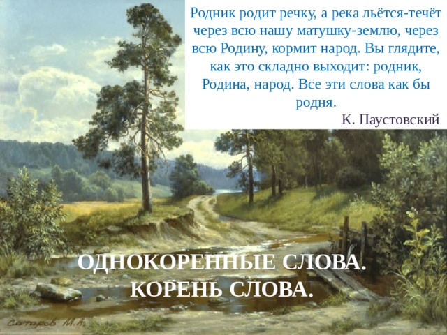 Родник родит речку, а река льётся-течёт через всю нашу матушку-землю, через всю Родину, кормит народ. Вы глядите, как это складно выходит: родник, Родина, народ. Все эти слова как бы родня.   К. Паустовский ОДНОКОРЕННЫЕ СЛОВА. КОРЕНЬ СЛОВА. 