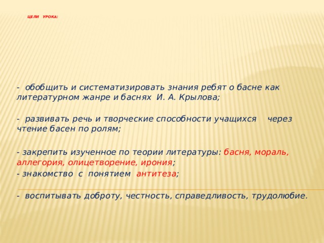 Цели урока:           -    - обобщить и систематизировать знания ребят о басне как литературном жанре и баснях И. А. Крылова;  - развивать речь и творческие способности учащихся через чтение басен по ролям;  - закрепить изученное по теории литературы: басня, мораль, аллегория, олицетворение, ирония ;  - знакомство с понятием антитеза ;  - воспитывать доброту, честность, справедливость, трудолюбие.  