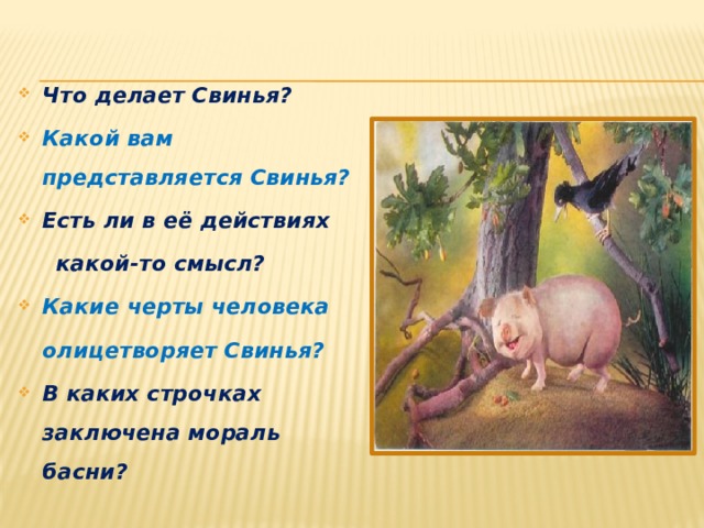 Что делает Свинья? Какой вам представляется Свинья? Есть ли в её действиях  какой-то смысл? Какие черты человека  олицетворяет Свинья? В каких строчках заключена мораль басни? 