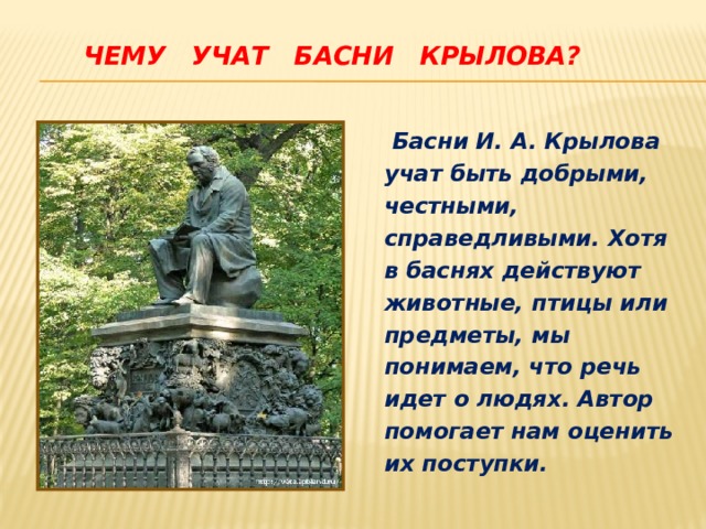  Чему учат басни Крылова?       Басни И. А. Крылова учат быть добрыми, честными, справедливыми. Хотя в баснях действуют животные, птицы или предметы, мы понимаем, что речь идет о людях. Автор помогает нам оценить их поступки. 