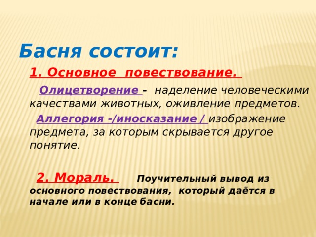 Басня состоит:  1. Основное повествование.   Олицетворение - наделение человеческими качествами животных, оживление предметов.   Аллегория -/иносказание /  изображение предмета, за которым скрывается другое понятие.   2. Мораль.   Поучительный вывод из основного повествования, который даётся в начале или в конце басни. 