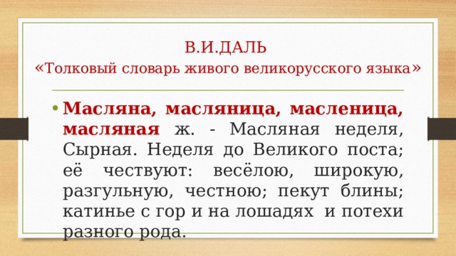 В.И.ДАЛЬ  « Толковый словарь живого великорусского языка » Масляна, масляница, масленица, масляная  ж. - Масляная неделя, Сырная. Неделя до Великого поста; её чествуют: весёлою, широкую, разгульную, честною; пекут блины; катинье с гор и на лошадях и потехи разного рода. 