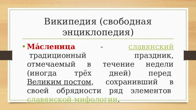 Википедия (свободная энциклопедия) Ма́сленица   -   славянский  традиционный праздник, отмечаемый в течение недели (иногда трёх дней) перед  Великим постом , сохранивший в своей обрядности ряд элементов  славянской мифологии . 