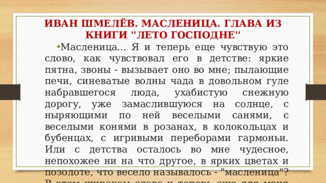 ИВАН ШМЕЛЁВ. МАСЛЕНИЦА. ГЛАВА ИЗ КНИГИ ''ЛЕТО ГОСПОДНЕ'' Масленица... Я и теперь еще чувствую это слово, как чувствовал его в детстве: яркие пятна, звоны - вызывает оно во мне; пылающие печи, синеватые волны чада в довольном гуле набравшегося люда, ухабистую снежную дорогу, уже замаслившуюся на солнце, с ныряющими по ней веселыми санями, с веселыми конями в розанах, в колокольцах и бубенцах, с игривыми переборами гармоньи. Или с детства осталось во мне чудесное, непохожее ни на что другое, в ярких цветах и позолоте, что весело называлось - 